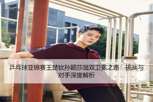 乒乓球亚锦赛王楚钦孙颖莎混双卫冕之路：挑战与对手深度解析