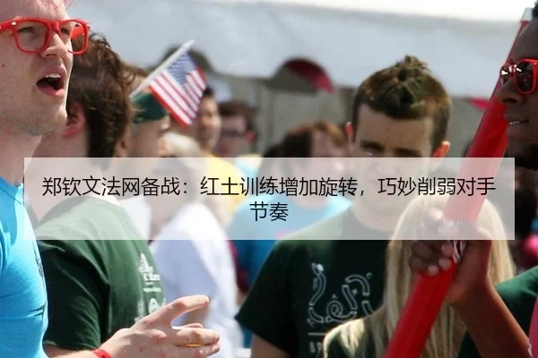 郑钦文法网备战：红土训练增加旋转，巧妙削弱对手节奏