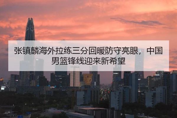 张镇麟海外拉练三分回暖防守亮眼，中国男篮锋线迎来新希望