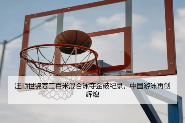 汪顺世锦赛二百米混合泳夺金破纪录，中国游泳再创辉煌