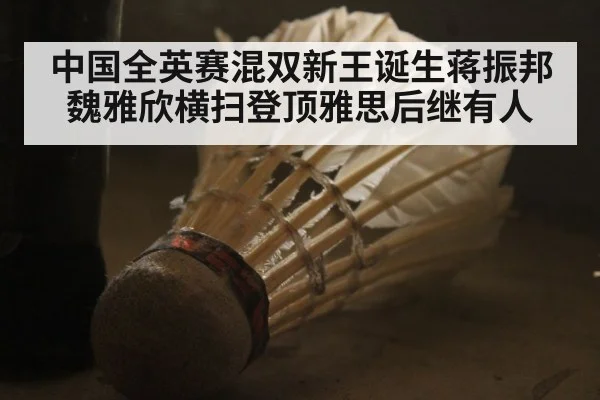 中国全英赛混双新王诞生蒋振邦魏雅欣横扫登顶雅思后继有人